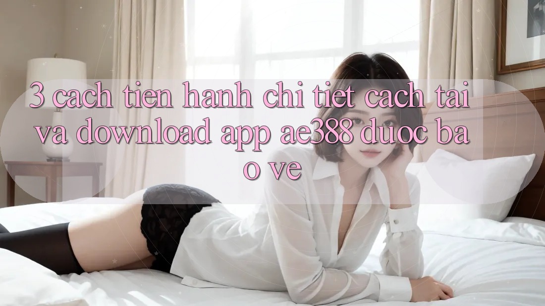 3. Cách tiến hành chi tiết cách tải và download App ae388 được bảo vệ 3. Cách tiến hành chi tiết cách tải và download App ae388 được bảo vệ