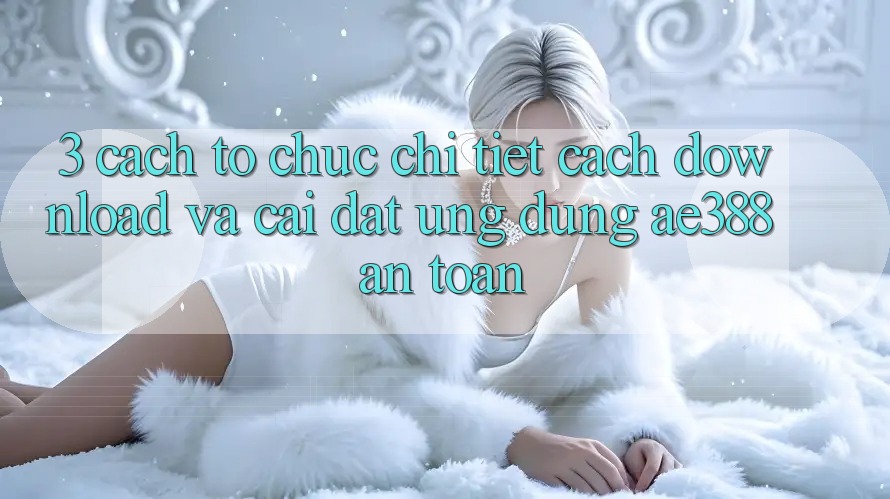 3. Cách tổ chức chi tiết cách download và cài đặt Ứng dụng ae388 an toàn