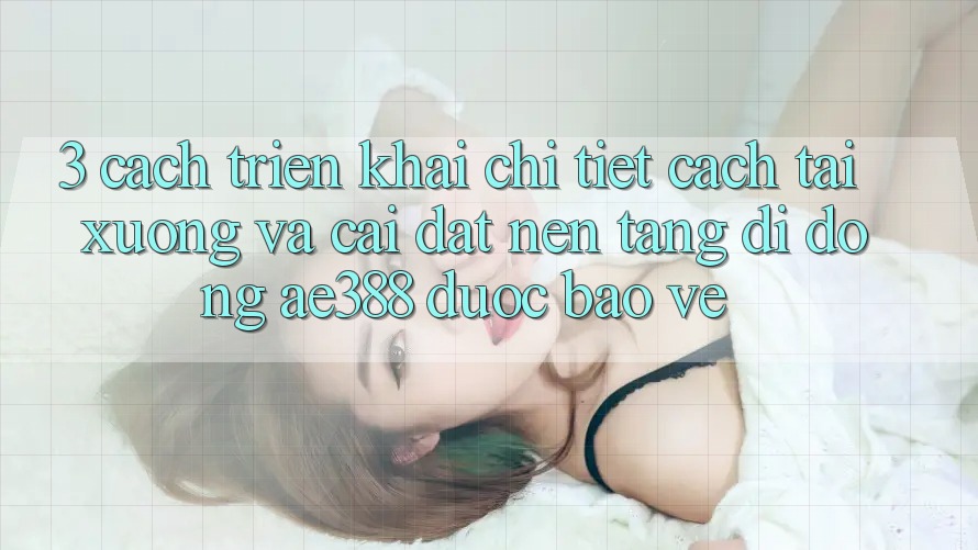 3. Cách triển khai chi tiết cách tải xuống và cài đặt Nền tảng di động ae388 được bảo vệ 3. Cách triển khai chi tiết cách tải xuống và cài đặt Nền tảng di động ae388 được bảo vệ