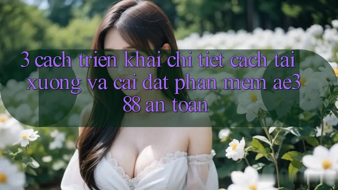3. Cách triển khai chi tiết cách tải xuống và cài đặt Phần mềm ae388 an toàn