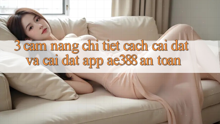 3. Cẩm nang chi tiết cách cài đặt và cài đặt App ae388 an toàn