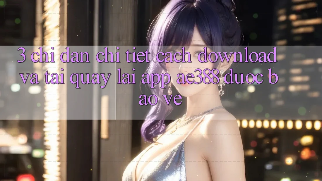 3. Chỉ dẫn chi tiết cách download và tải quay lại App ae388 được bảo vệ 3. Chỉ dẫn chi tiết cách download và tải quay lại App ae388 được bảo vệ