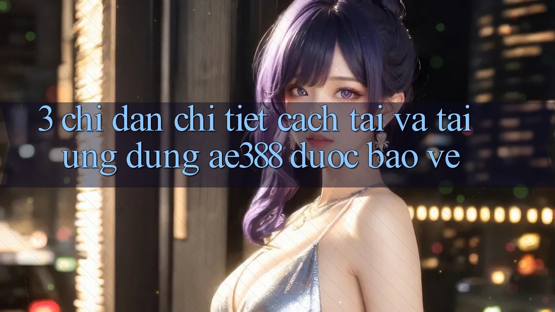 3. Chỉ dẫn chi tiết cách tải và tải Ứng dụng ae388 được bảo vệ