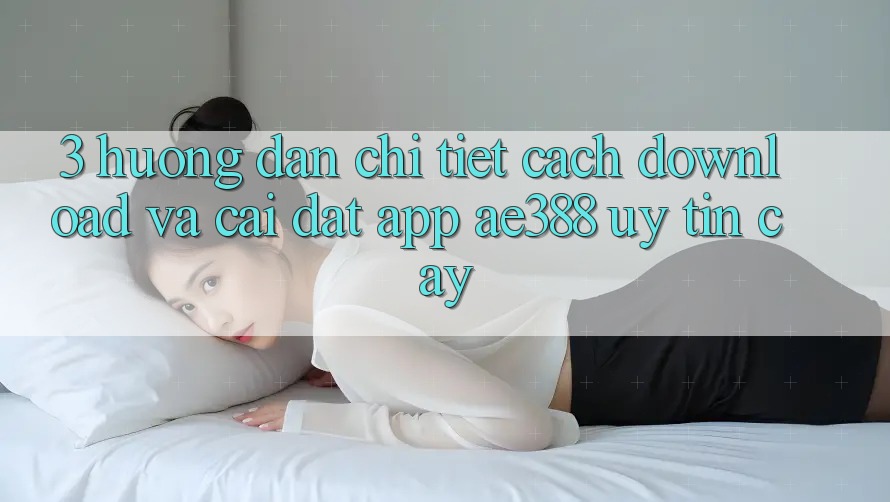 3. Hướng dẫn chi tiết cách download và cài đặt App ae388 uy tín cậy