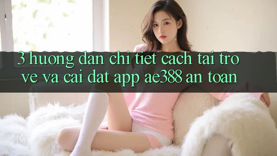 3. Hướng dẫn chi tiết cách tải trở về và cài đặt App ae388 an toàn