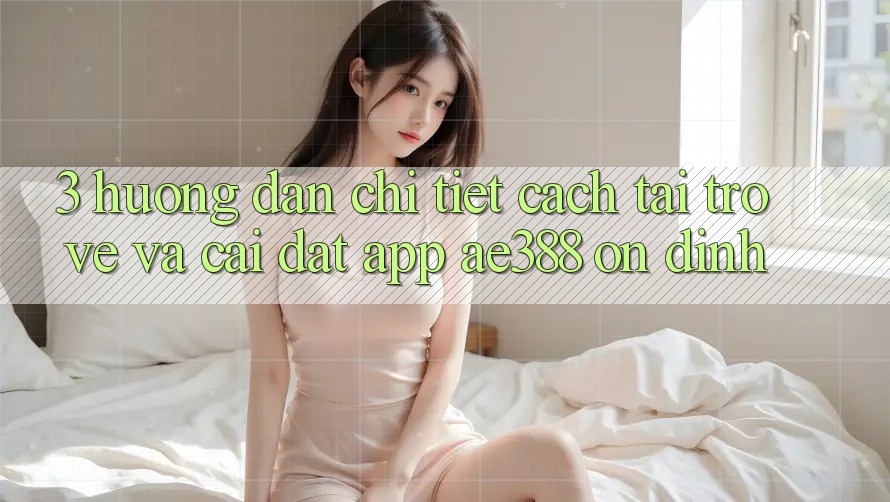 3. Hướng dẫn chi tiết cách tải trở về và cài đặt App ae388 ổn định 3. Hướng dẫn chi tiết cách tải trở về và cài đặt App ae388 ổn định