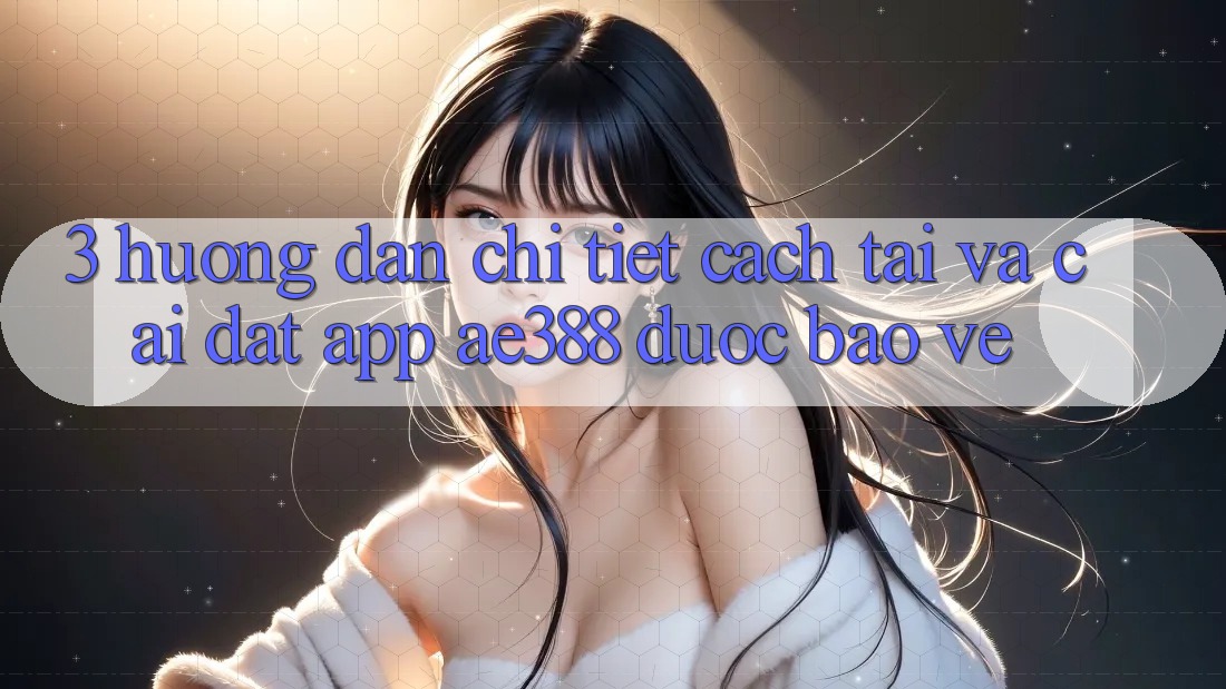 3. Hướng dẫn chi tiết cách tải và cài đặt App ae388 được bảo vệ