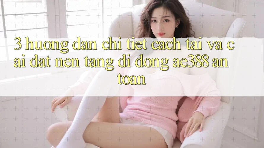 3. Hướng dẫn chi tiết cách tải và cài đặt Nền tảng di động ae388 an toàn
