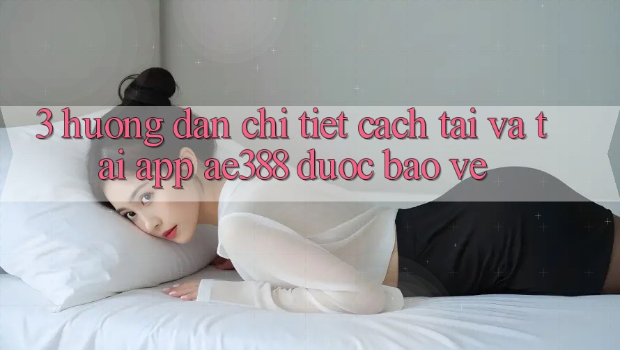 3. Hướng dẫn chi tiết cách tải và tải App ae388 được bảo vệ 3. Hướng dẫn chi tiết cách tải và tải App ae388 được bảo vệ