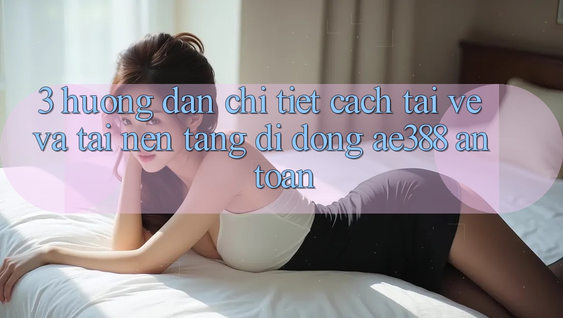 3. Hướng dẫn chi tiết cách tải về và tải Nền tảng di động ae388 an toàn 3. Hướng dẫn chi tiết cách tải về và tải Nền tảng di động ae388 an toàn
