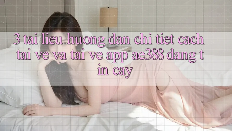 3. Tài liệu hướng dẫn chi tiết cách tải về và tải về App ae388 đáng tin cậy