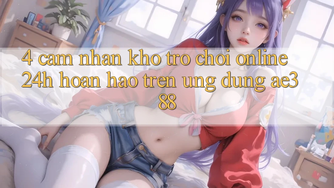 4. Cảm nhận kho trò chơi online 24h hoàn hảo trên Ứng dụng ae388 4. Cảm nhận kho trò chơi online 24h hoàn hảo trên Ứng dụng ae388