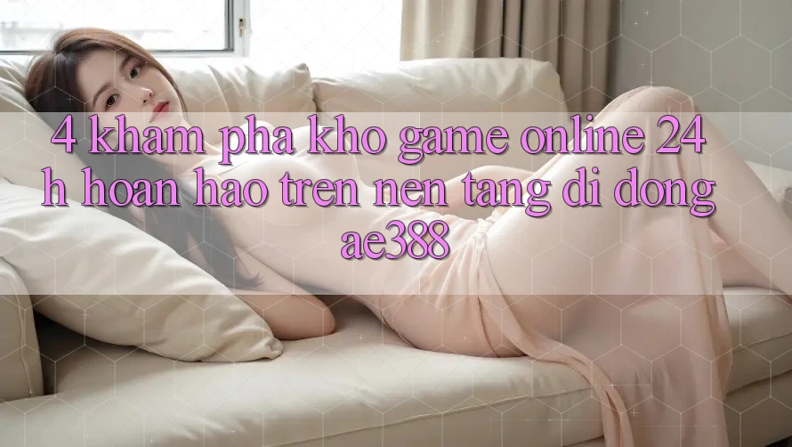4. Khám phá kho game online 24h hoàn hảo trên Nền tảng di động ae388 4. Khám phá kho game online 24h hoàn hảo trên Nền tảng di động ae388