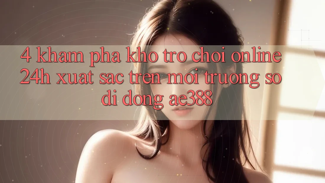 4. Khám phá kho trò chơi online 24h xuất sắc trên Môi trường số di động ae388 4. Khám phá kho trò chơi online 24h xuất sắc trên Môi trường số di động ae388