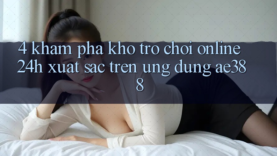 4. Khám phá kho trò chơi online 24h xuất sắc trên Ứng dụng ae388 4. Khám phá kho trò chơi online 24h xuất sắc trên Ứng dụng ae388