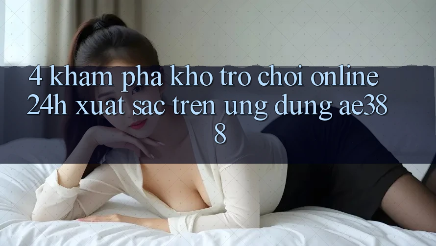4. Khám phá kho trò chơi online 24h xuất sắc trên Ứng dụng ae388 4. Khám phá kho trò chơi online 24h xuất sắc trên Ứng dụng ae388