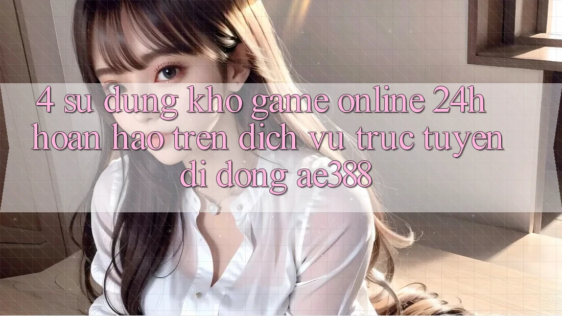 4. Sử dụng kho game online 24h hoàn hảo trên Dịch vụ trực tuyến di động ae388