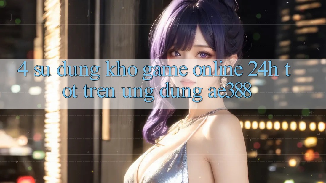 4. Sử dụng kho game online 24h tốt trên Ứng dụng ae388 4. Sử dụng kho game online 24h tốt trên Ứng dụng ae388