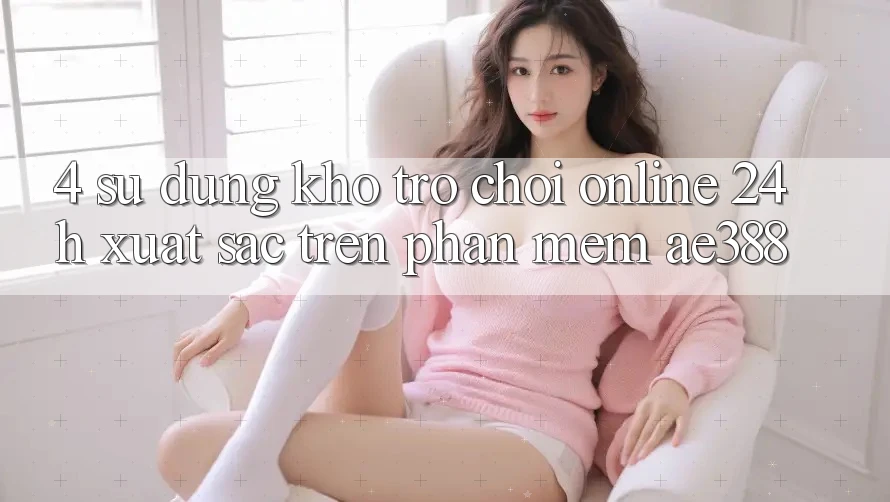 4. Sử dụng kho trò chơi online 24h xuất sắc trên Phần mềm ae388 4. Sử dụng kho trò chơi online 24h xuất sắc trên Phần mềm ae388