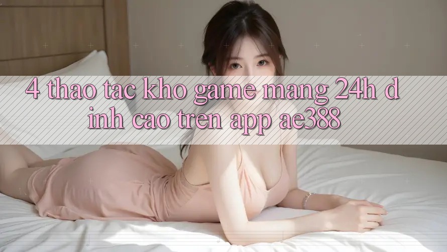 4. Thao tác kho game mạng 24h đỉnh cao trên App ae388