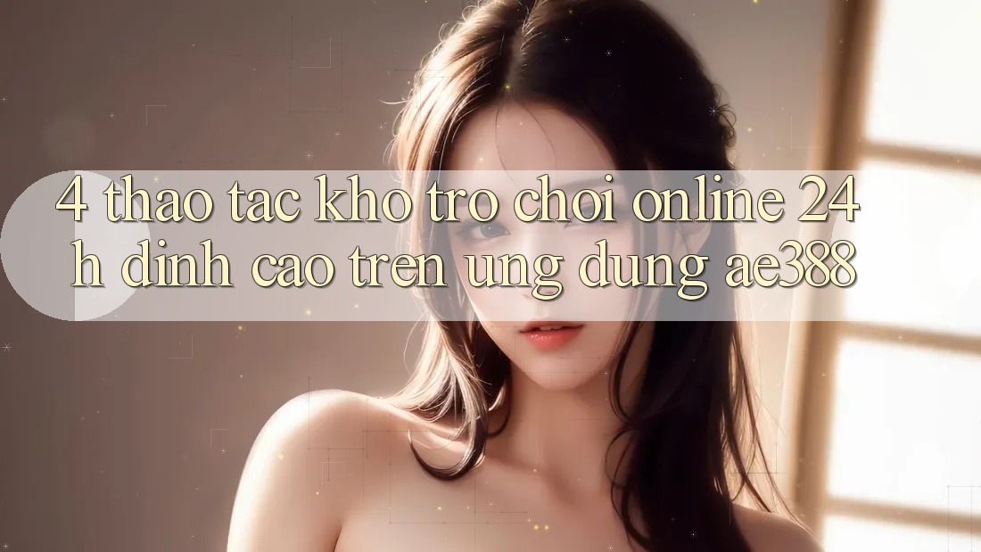 4. Thao tác kho trò chơi online 24h đỉnh cao trên Ứng dụng ae388 4. Thao tác kho trò chơi online 24h đỉnh cao trên Ứng dụng ae388