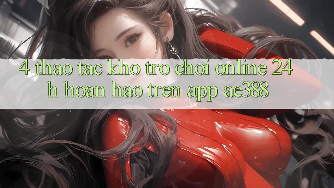 4. Thao tác kho trò chơi online 24h hoàn hảo trên App ae388 4. Thao tác kho trò chơi online 24h hoàn hảo trên App ae388