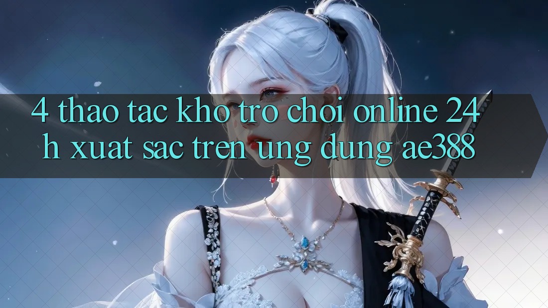 4. Thao tác kho trò chơi online 24h xuất sắc trên Ứng dụng ae388 4. Thao tác kho trò chơi online 24h xuất sắc trên Ứng dụng ae388