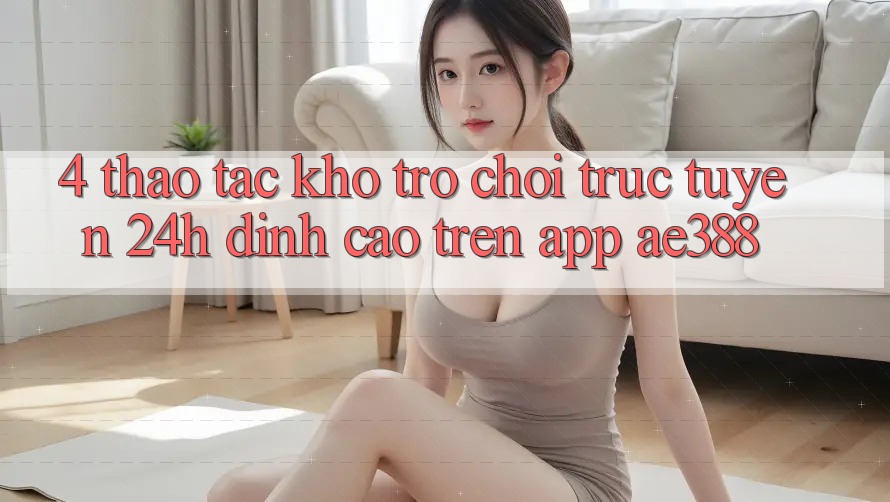 4. Thao tác kho trò chơi trực tuyến 24h đỉnh cao trên App ae388 4. Thao tác kho trò chơi trực tuyến 24h đỉnh cao trên App ae388