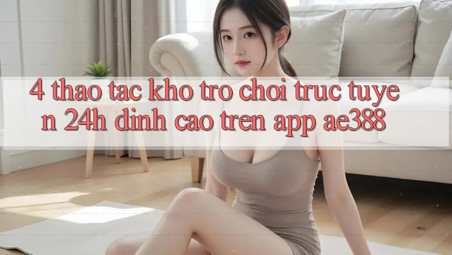 4. Thao tác kho trò chơi trực tuyến 24h đỉnh cao trên App ae388 4. Thao tác kho trò chơi trực tuyến 24h đỉnh cao trên App ae388