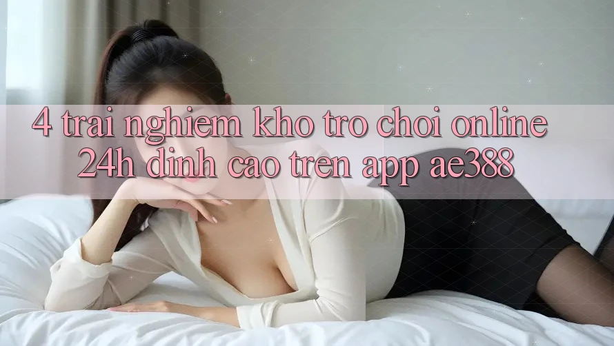 4. Trải nghiệm kho trò chơi online 24h đỉnh cao trên App ae388 4. Trải nghiệm kho trò chơi online 24h đỉnh cao trên App ae388