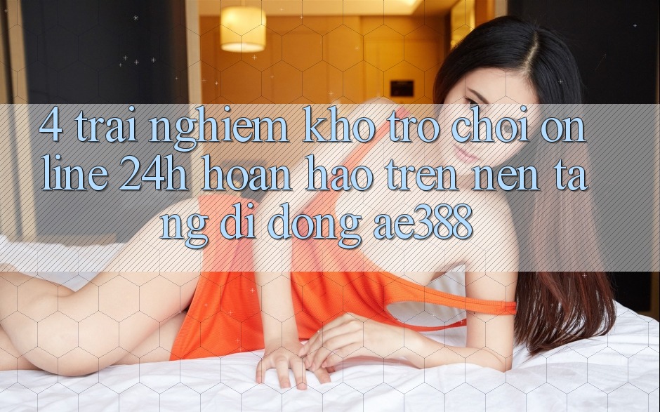 4. Trải nghiệm kho trò chơi online 24h hoàn hảo trên Nền tảng di động ae388 4. Trải nghiệm kho trò chơi online 24h hoàn hảo trên Nền tảng di động ae388