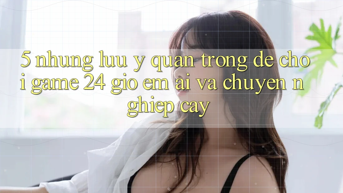 5. Những lưu ý quan trọng để chơi game 24 giờ êm ái và chuyên nghiệp cậy