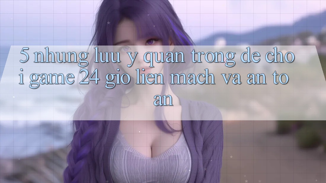 5. Những lưu ý quan trọng để chơi game 24 giờ liền mạch và an toàn 5. Những lưu ý quan trọng để chơi game 24 giờ liền mạch và an toàn