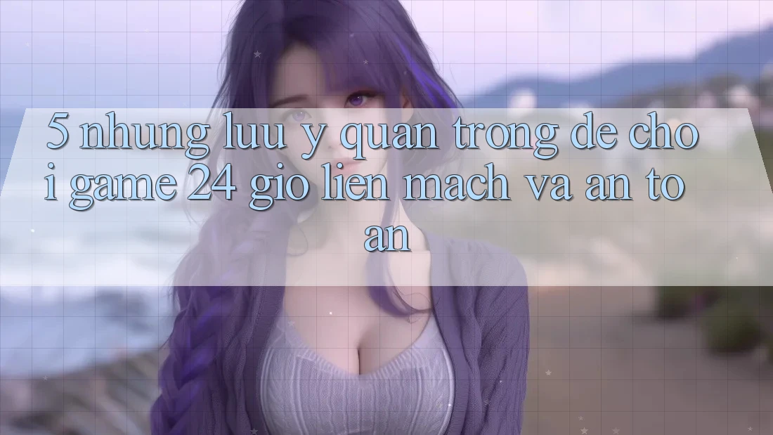 5. Những lưu ý quan trọng để chơi game 24 giờ liền mạch và an toàn