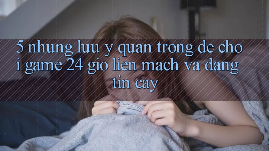 5. Những lưu ý quan trọng để chơi game 24 giờ liền mạch và đáng tin cậy 5. Những lưu ý quan trọng để chơi game 24 giờ liền mạch và đáng tin cậy