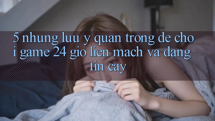 5. Những lưu ý quan trọng để chơi game 24 giờ liền mạch và đáng tin cậy 5. Những lưu ý quan trọng để chơi game 24 giờ liền mạch và đáng tin cậy