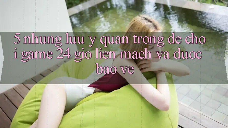 5. Những lưu ý quan trọng để chơi game 24 giờ liền mạch và được bảo vệ 5. Những lưu ý quan trọng để chơi game 24 giờ liền mạch và được bảo vệ