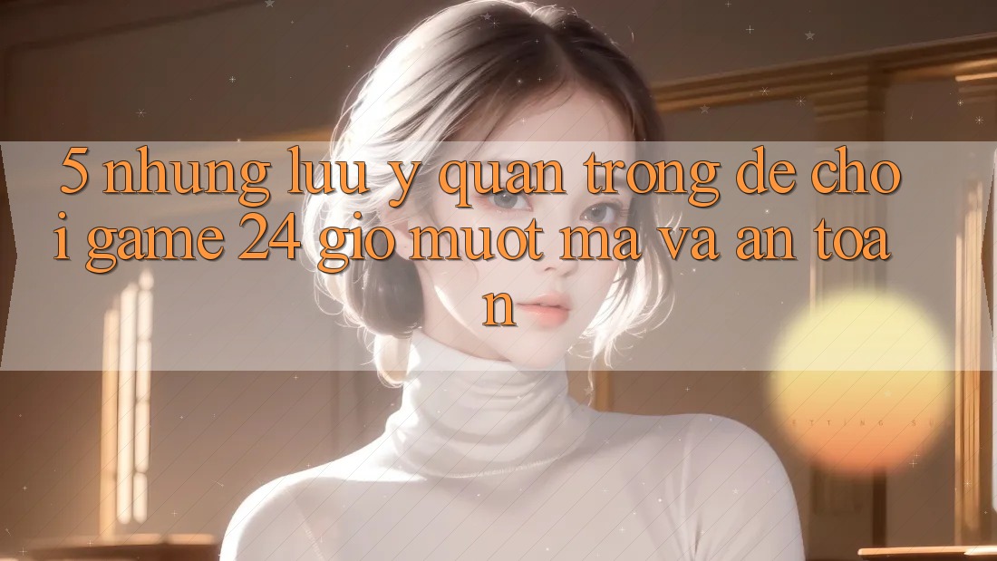 5. Những lưu ý quan trọng để chơi game 24 giờ mượt mà và an toàn