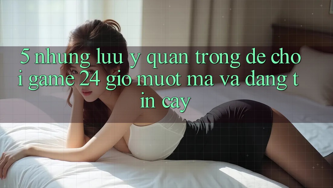 5. Những lưu ý quan trọng để chơi game 24 giờ mượt mà và đáng tin cậy