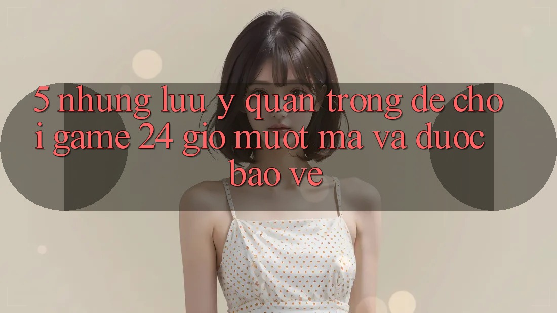 5. Những lưu ý quan trọng để chơi game 24 giờ mượt mà và được bảo vệ