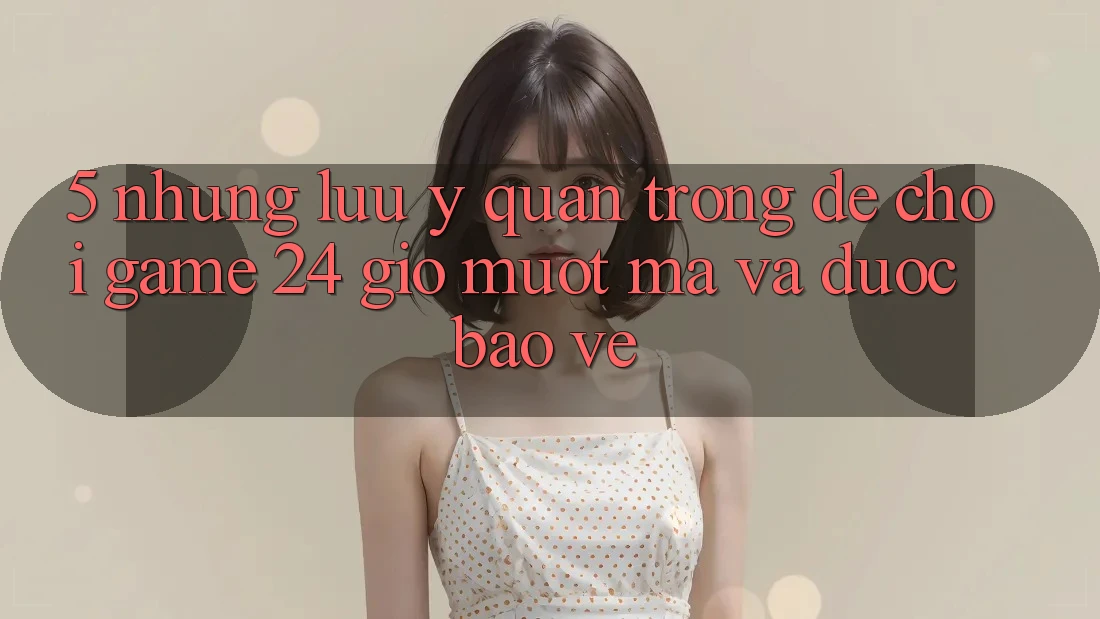 5. Những lưu ý quan trọng để chơi game 24 giờ mượt mà và được bảo vệ 5. Những lưu ý quan trọng để chơi game 24 giờ mượt mà và được bảo vệ