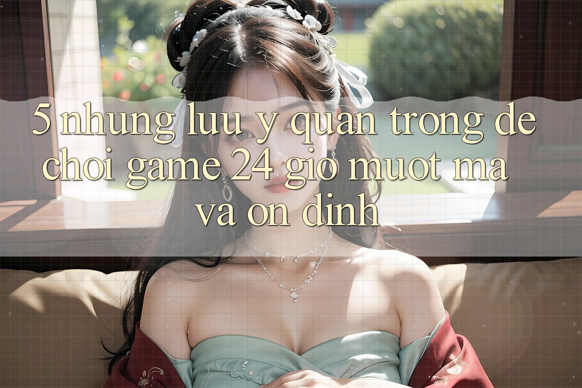5. Những lưu ý quan trọng để chơi game 24 giờ mượt mà và ổn định 5. Những lưu ý quan trọng để chơi game 24 giờ mượt mà và ổn định