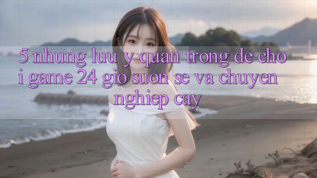 5. Những lưu ý quan trọng để chơi game 24 giờ suôn sẻ và chuyên nghiệp cậy