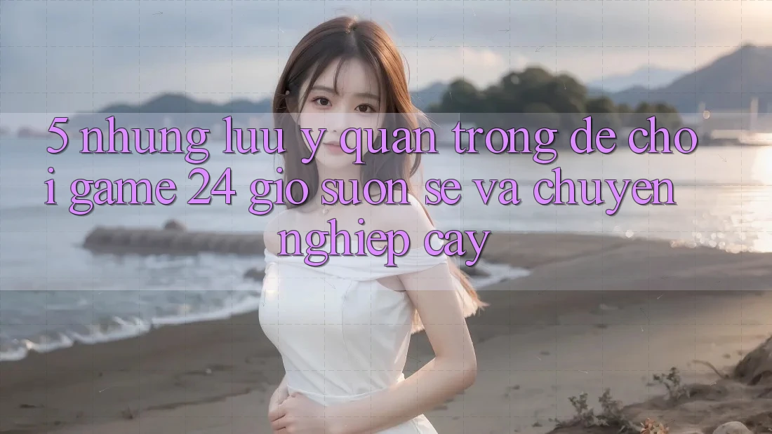 5. Những lưu ý quan trọng để chơi game 24 giờ suôn sẻ và chuyên nghiệp cậy