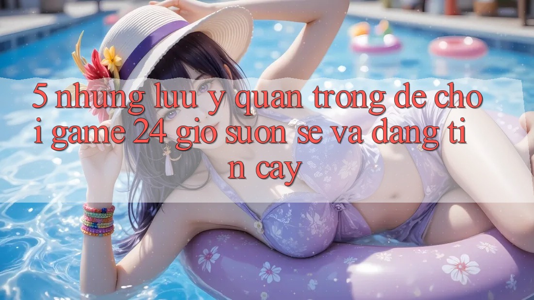 5. Những lưu ý quan trọng để chơi game 24 giờ suôn sẻ và đáng tin cậy 5. Những lưu ý quan trọng để chơi game 24 giờ suôn sẻ và đáng tin cậy