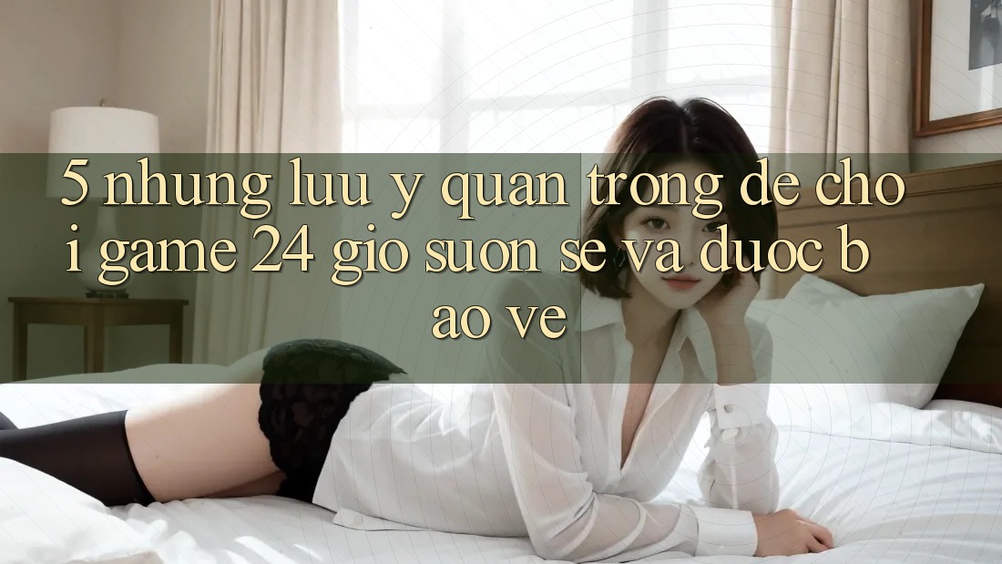 5. Những lưu ý quan trọng để chơi game 24 giờ suôn sẻ và được bảo vệ
