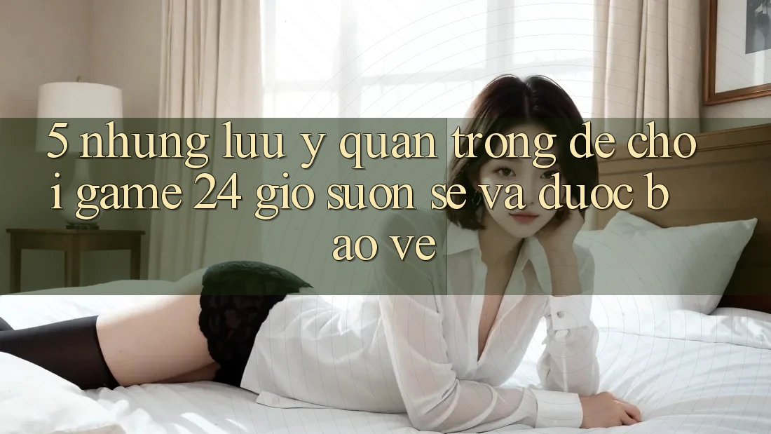 5. Những lưu ý quan trọng để chơi game 24 giờ suôn sẻ và được bảo vệ 5. Những lưu ý quan trọng để chơi game 24 giờ suôn sẻ và được bảo vệ