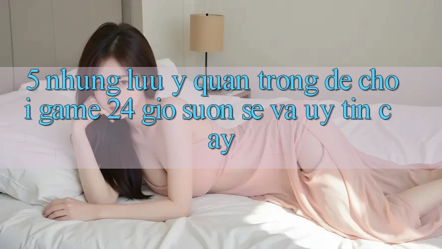 5. Những lưu ý quan trọng để chơi game 24 giờ suôn sẻ và uy tín cậy 5. Những lưu ý quan trọng để chơi game 24 giờ suôn sẻ và uy tín cậy