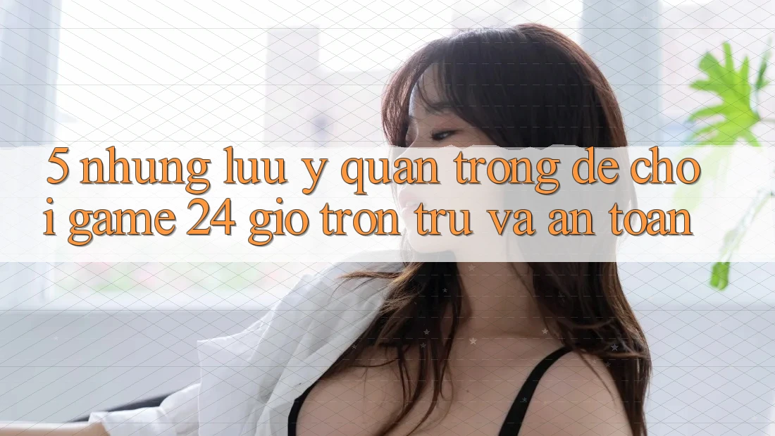 5. Những lưu ý quan trọng để chơi game 24 giờ trơn tru và an toàn 5. Những lưu ý quan trọng để chơi game 24 giờ trơn tru và an toàn