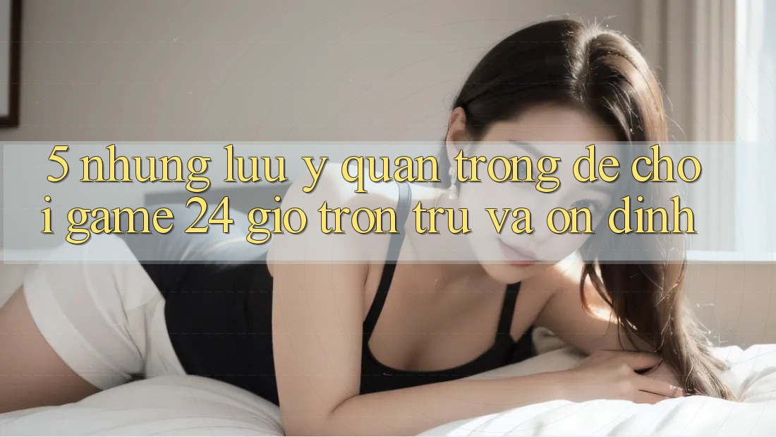 5. Những lưu ý quan trọng để chơi game 24 giờ trơn tru và ổn định 5. Những lưu ý quan trọng để chơi game 24 giờ trơn tru và ổn định